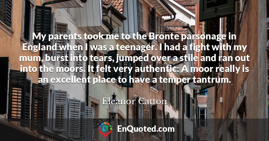 My parents took me to the Bronte parsonage in England when I was a teenager. I had a fight with my mum, burst into tears, jumped over a stile and ran out into the moors. It felt very authentic: A moor really is an excellent place to have a temper tantrum. My parents took me to the Bronte parsonage in England when I was a teenager. I had a fight with my mum, burst into tears, jumped over a stile and ran out into the moors. It felt very authentic: A moor really is an excellent place to have a temper tantrum.