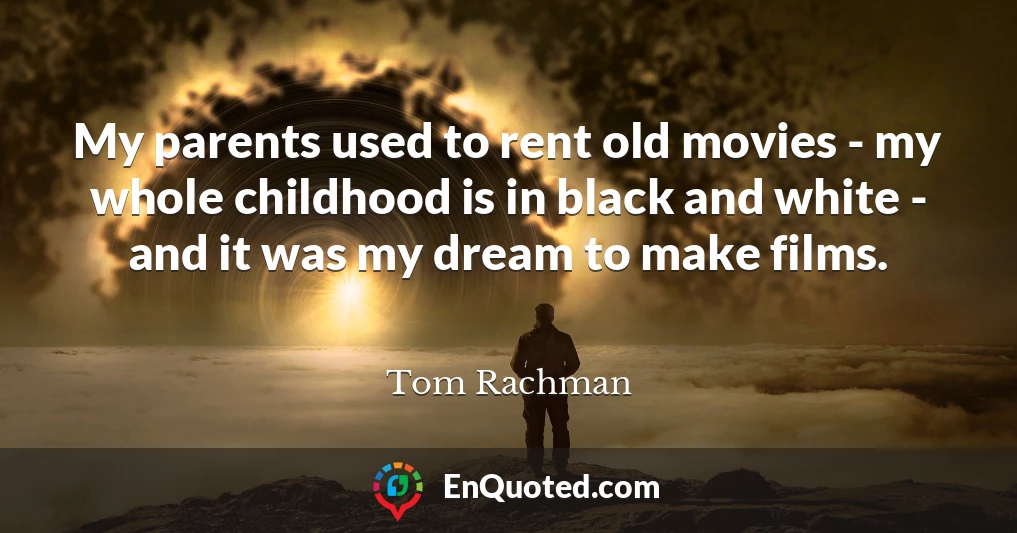 My parents used to rent old movies - my whole childhood is in black and white - and it was my dream to make films. My parents used to rent old movies - my whole childhood is in black and white - and it was my dream to make films.