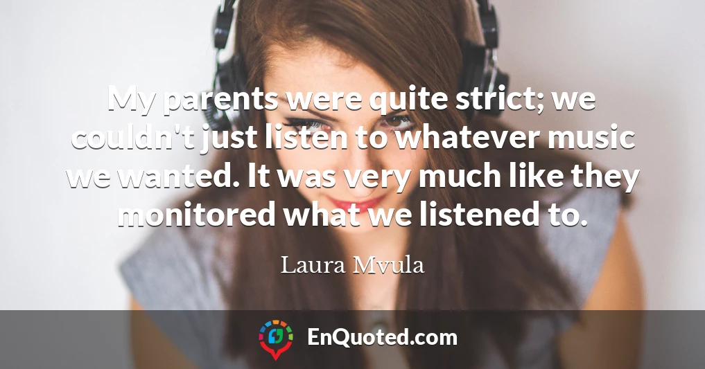 My parents were quite strict; we couldn't just listen to whatever music we wanted. It was very much like they monitored what we listened to. My parents were quite strict; we couldn't just listen to whatever music we wanted. It was very much like they monitored what we listened to.