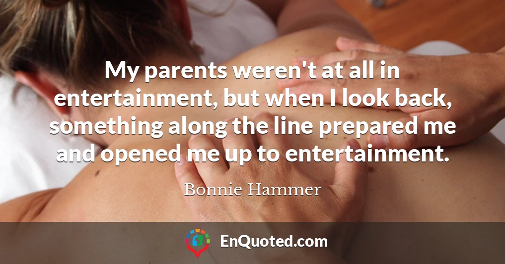 My parents weren't at all in entertainment, but when I look back, something along the line prepared me and opened me up to entertainment.