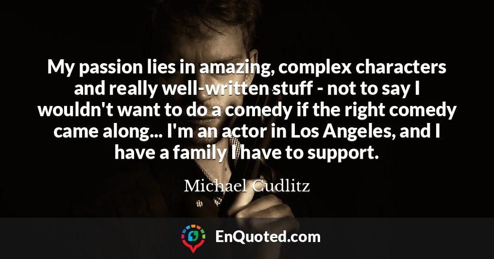 My passion lies in amazing, complex characters and really well-written stuff - not to say I wouldn't want to do a comedy if the right comedy came along... I'm an actor in Los Angeles, and I have a family I have to support.