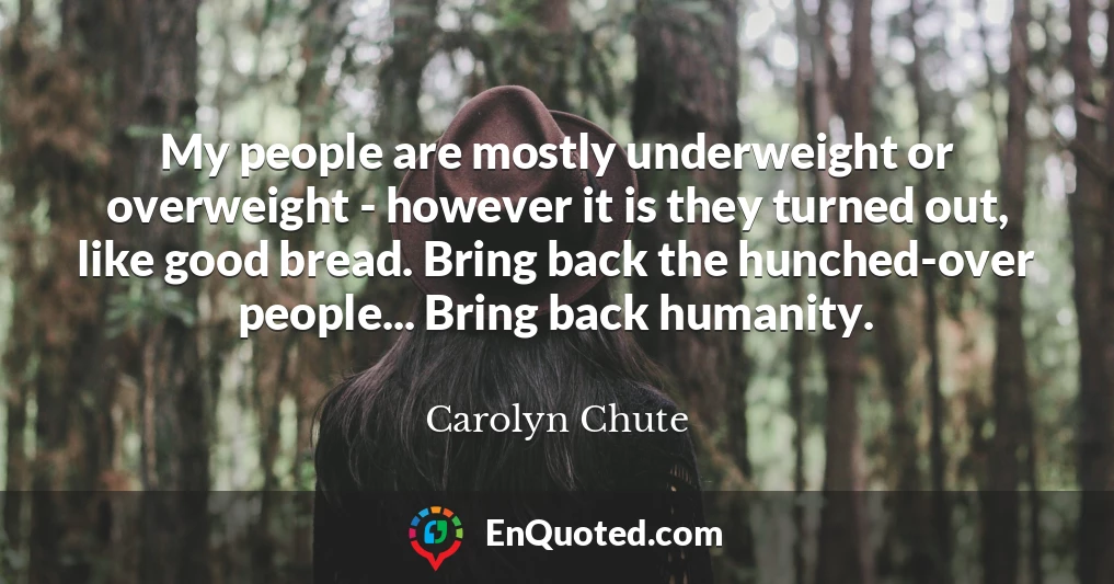 My people are mostly underweight or overweight - however it is they turned out, like good bread. Bring back the hunched-over people... Bring back humanity. My people are mostly underweight or overweight - however it is they turned out, like good bread. Bring back the hunched-over people... Bring back humanity.