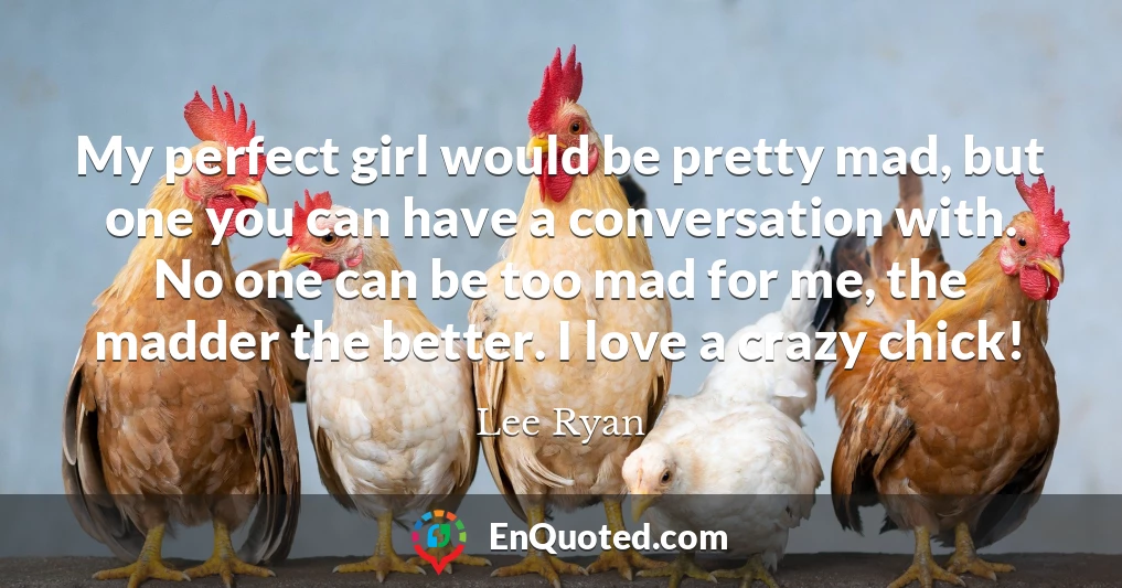 My perfect girl would be pretty mad, but one you can have a conversation with. No one can be too mad for me, the madder the better. I love a crazy chick!