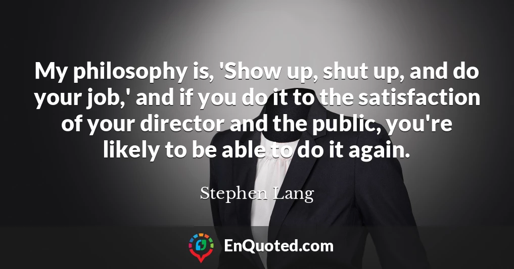 My philosophy is, 'Show up, shut up, and do your job,' and if you do it to the satisfaction of your director and the public, you're likely to be able to do it again. My philosophy is, 'Show up, shut up, and do your job,' and if you do it to the satisfaction of your director and the public, you're likely to be able to do it again.