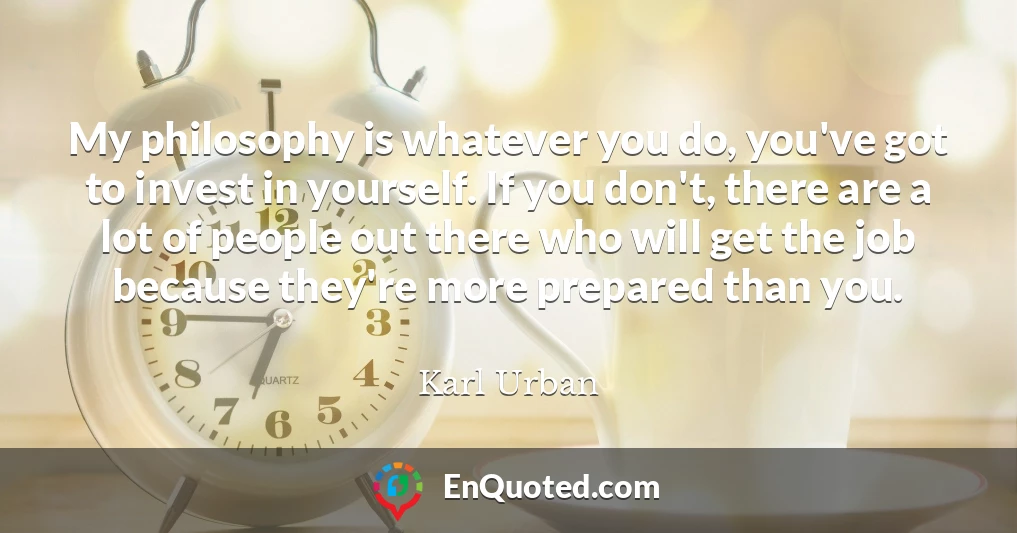 My philosophy is whatever you do, you've got to invest in yourself. If you don't, there are a lot of people out there who will get the job because they're more prepared than you. My philosophy is whatever you do, you've got to invest in yourself. If you don't, there are a lot of people out there who will get the job because they're more prepared than you.
