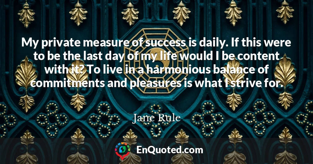 My private measure of success is daily. If this were to be the last day of my life would I be content with it? To live in a harmonious balance of commitments and pleasures is what I strive for.
