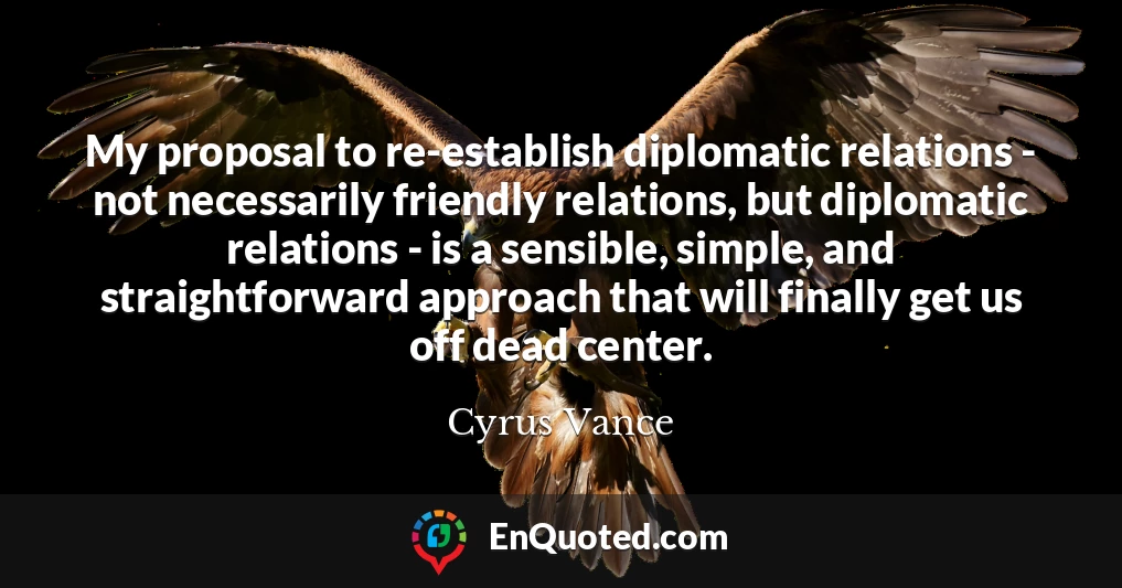 My proposal to re-establish diplomatic relations - not necessarily friendly relations, but diplomatic relations - is a sensible, simple, and straightforward approach that will finally get us off dead center.