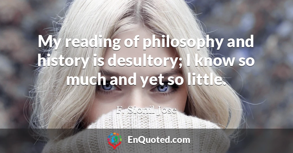 My reading of philosophy and history is desultory; I know so much and yet so little.