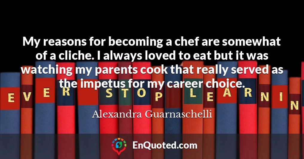My reasons for becoming a chef are somewhat of a cliche. I always loved to eat but it was watching my parents cook that really served as the impetus for my career choice.