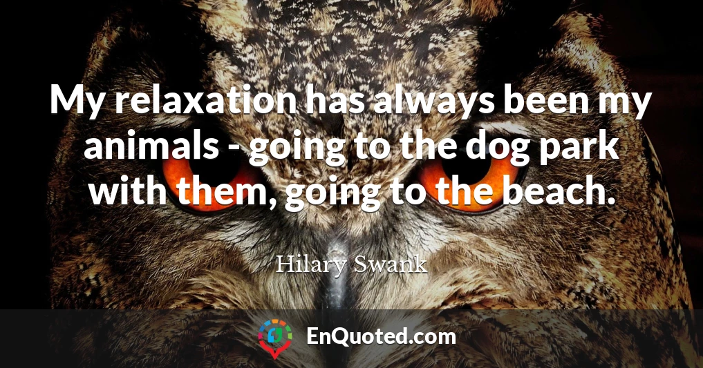 My relaxation has always been my animals - going to the dog park with them, going to the beach.