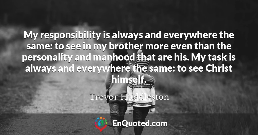 My responsibility is always and everywhere the same: to see in my brother more even than the personality and manhood that are his. My task is always and everywhere the same: to see Christ himself.