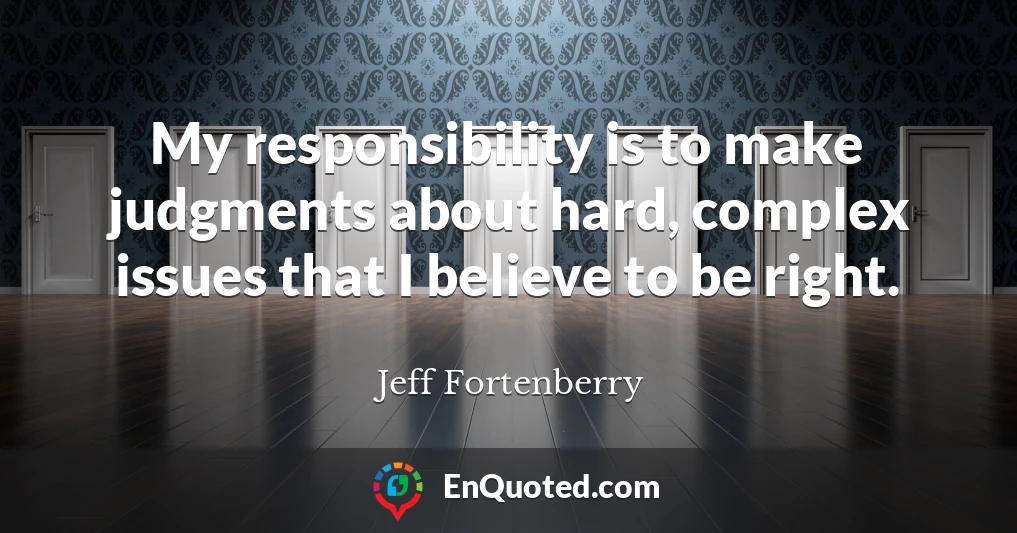My responsibility is to make judgments about hard, complex issues that I believe to be right. My responsibility is to make judgments about hard, complex issues that I believe to be right.