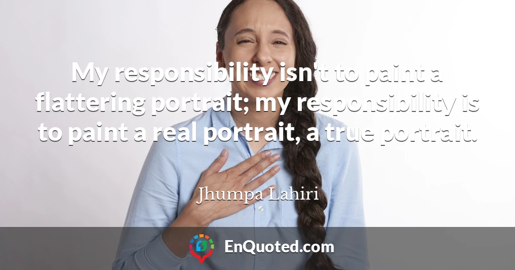 My responsibility isn't to paint a flattering portrait; my responsibility is to paint a real portrait, a true portrait. My responsibility isn't to paint a flattering portrait; my responsibility is to paint a real portrait, a true portrait.