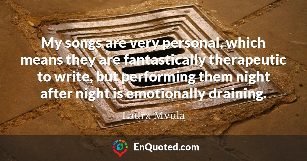 My songs are very personal, which means they are fantastically therapeutic to write, but performing them night after night is emotionally draining. My songs are very personal, which means they are fantastically therapeutic to write, but performing them night after night is emotionally draining.