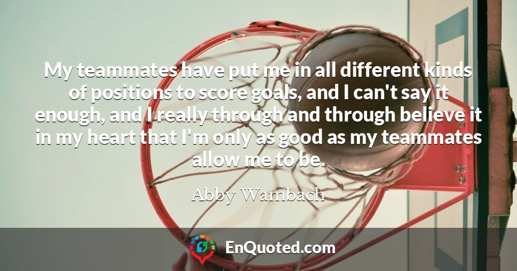 My teammates have put me in all different kinds of positions to score goals, and I can't say it enough, and I really through and through believe it in my heart that I'm only as good as my teammates allow me to be. My teammates have put me in all different kinds of positions to score goals, and I can't say it enough, and I really through and through believe it in my heart that I'm only as good as my teammates allow me to be.