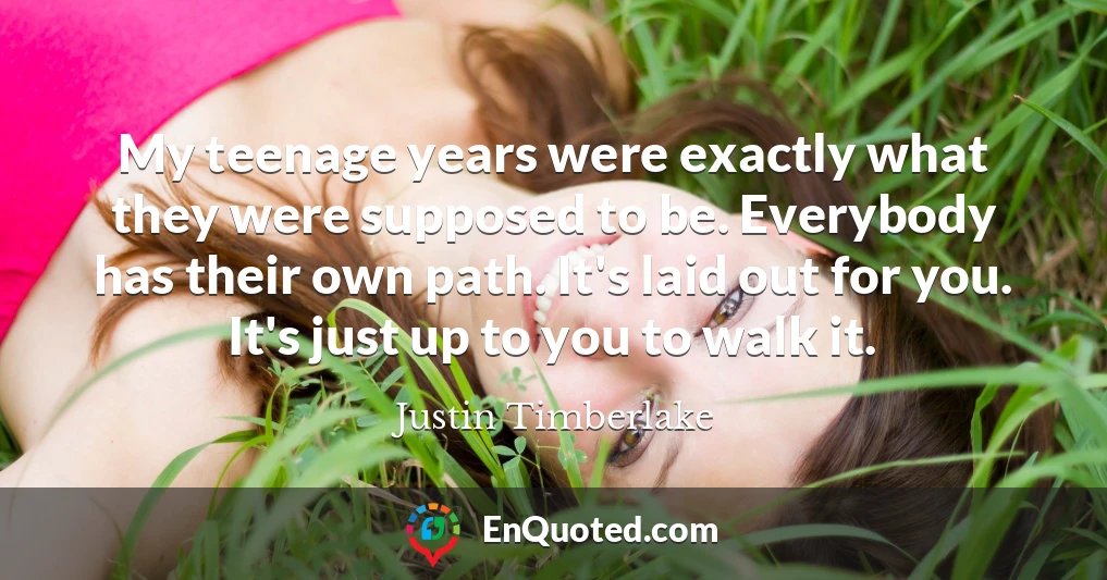 My teenage years were exactly what they were supposed to be. Everybody has their own path. It's laid out for you. It's just up to you to walk it. My teenage years were exactly what they were supposed to be. Everybody has their own path. It's laid out for you. It's just up to you to walk it.