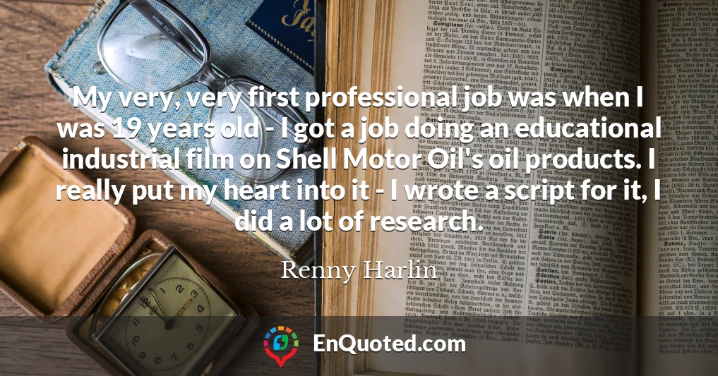 My very, very first professional job was when I was 19 years old - I got a job doing an educational industrial film on Shell Motor Oil's oil products. I really put my heart into it - I wrote a script for it, I did a lot of research. My very, very first professional job was when I was 19 years old - I got a job doing an educational industrial film on Shell Motor Oil's oil products. I really put my heart into it - I wrote a script for it, I did a lot of research.