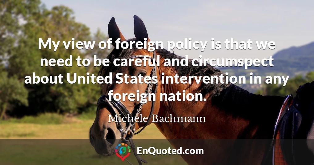 My view of foreign policy is that we need to be careful and circumspect about United States intervention in any foreign nation. My view of foreign policy is that we need to be careful and circumspect about United States intervention in any foreign nation.