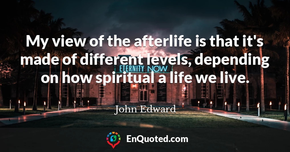 My view of the afterlife is that it's made of different levels, depending on how spiritual a life we live.