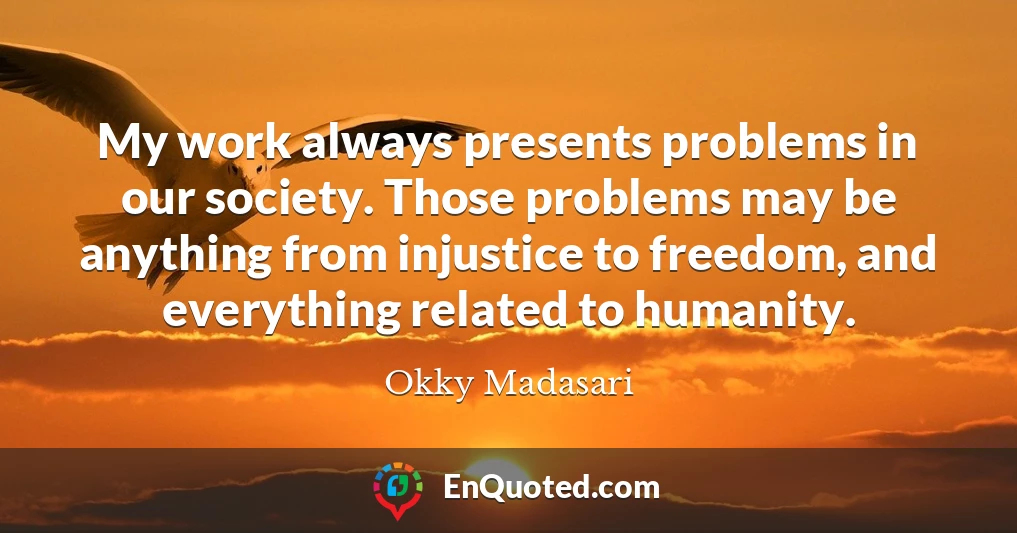 My work always presents problems in our society. Those problems may be anything from injustice to freedom, and everything related to humanity.