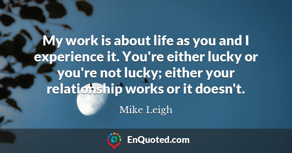 My work is about life as you and I experience it. You're either lucky or you're not lucky; either your relationship works or it doesn't.
