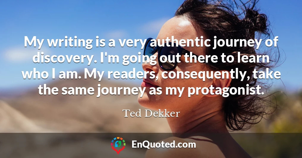 My writing is a very authentic journey of discovery. I'm going out there to learn who I am. My readers, consequently, take the same journey as my protagonist.