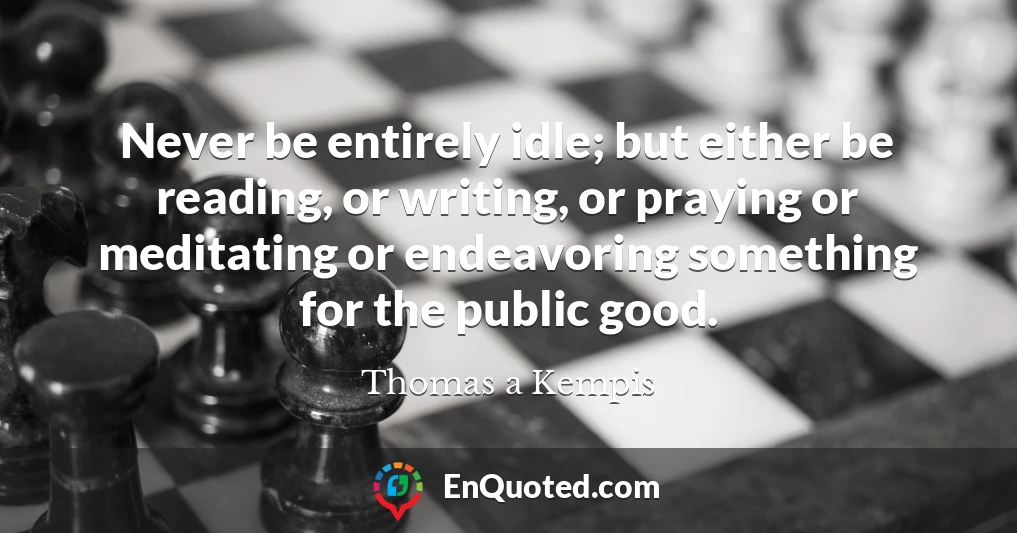 Never be entirely idle; but either be reading, or writing, or praying or meditating or endeavoring something for the public good. Never be entirely idle; but either be reading, or writing, or praying or meditating or endeavoring something for the public good.