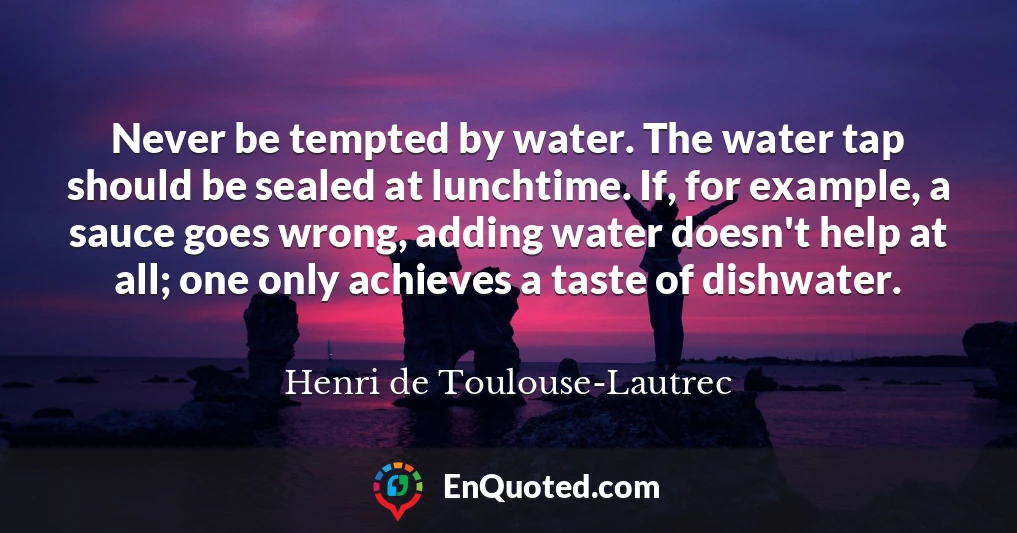 Never be tempted by water. The water tap should be sealed at lunchtime. If, for example, a sauce goes wrong, adding water doesn't help at all; one only achieves a taste of dishwater.