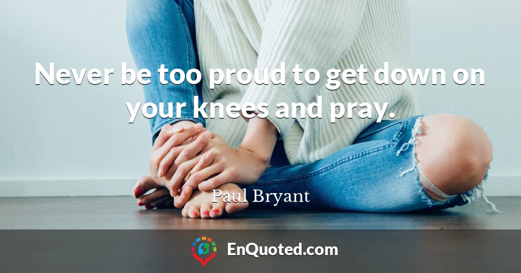 Never be too proud to get down on your knees and pray.