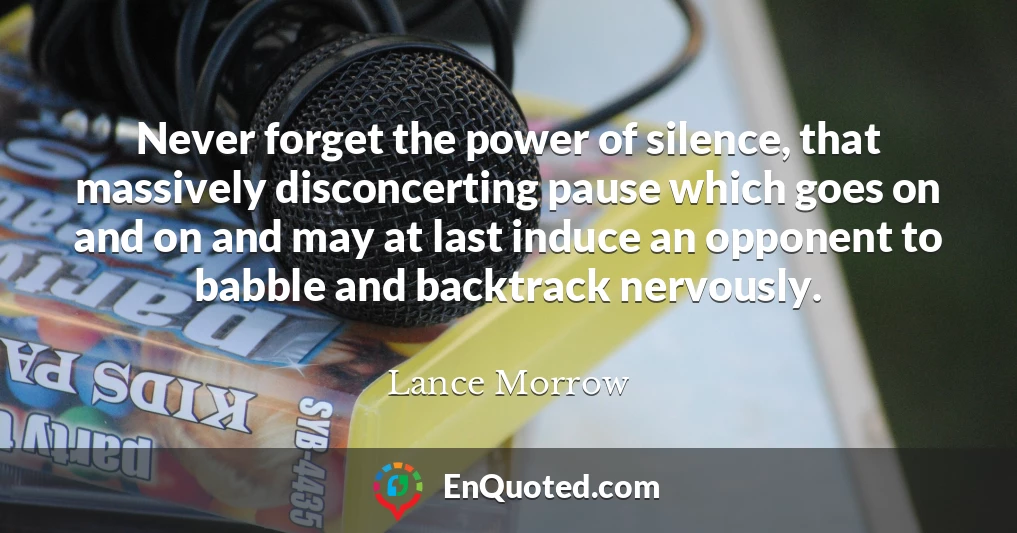 Never forget the power of silence, that massively disconcerting pause which goes on and on and may at last induce an opponent to babble and backtrack nervously.