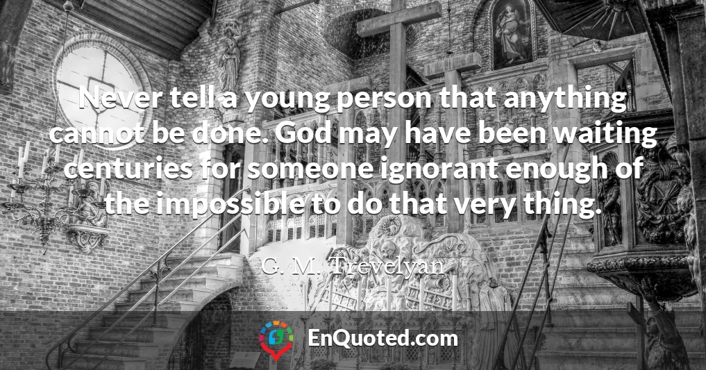 Never tell a young person that anything cannot be done. God may have been waiting centuries for someone ignorant enough of the impossible to do that very thing.