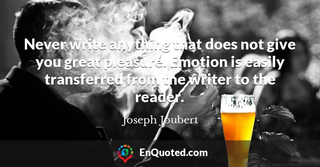 Never write anything that does not give you great pleasure. Emotion is easily transferred from the writer to the reader.