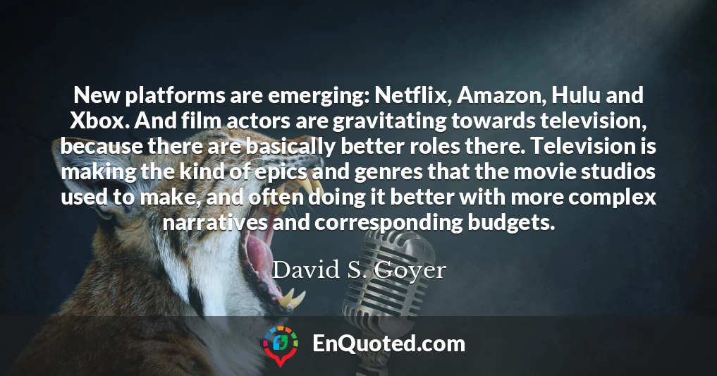 New platforms are emerging: Netflix, Amazon, Hulu and Xbox. And film actors are gravitating towards television, because there are basically better roles there. Television is making the kind of epics and genres that the movie studios used to make, and often doing it better with more complex narratives and corresponding budgets. New platforms are emerging: Netflix, Amazon, Hulu and Xbox. And film actors are gravitating towards television, because there are basically better roles there. Television is making the kind of epics and genres that the movie studios used to make, and often doing it better with more complex narratives and corresponding budgets.