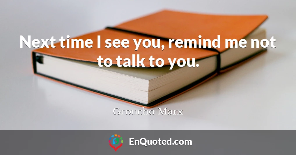 Next time I see you, remind me not to talk to you.