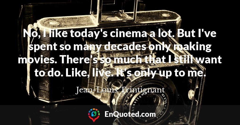 No, I like today's cinema a lot. But I've spent so many decades only making movies. There's so much that I still want to do. Like, live. It's only up to me.