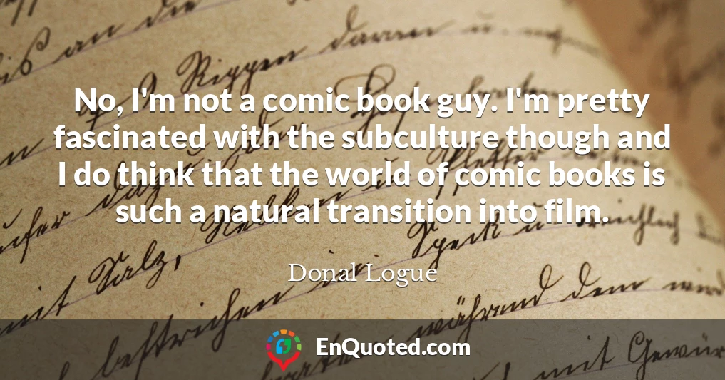 No, I'm not a comic book guy. I'm pretty fascinated with the subculture though and I do think that the world of comic books is such a natural transition into film. No, I'm not a comic book guy. I'm pretty fascinated with the subculture though and I do think that the world of comic books is such a natural transition into film.
