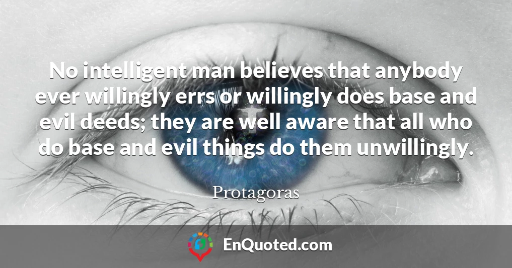 No intelligent man believes that anybody ever willingly errs or willingly does base and evil deeds; they are well aware that all who do base and evil things do them unwillingly.