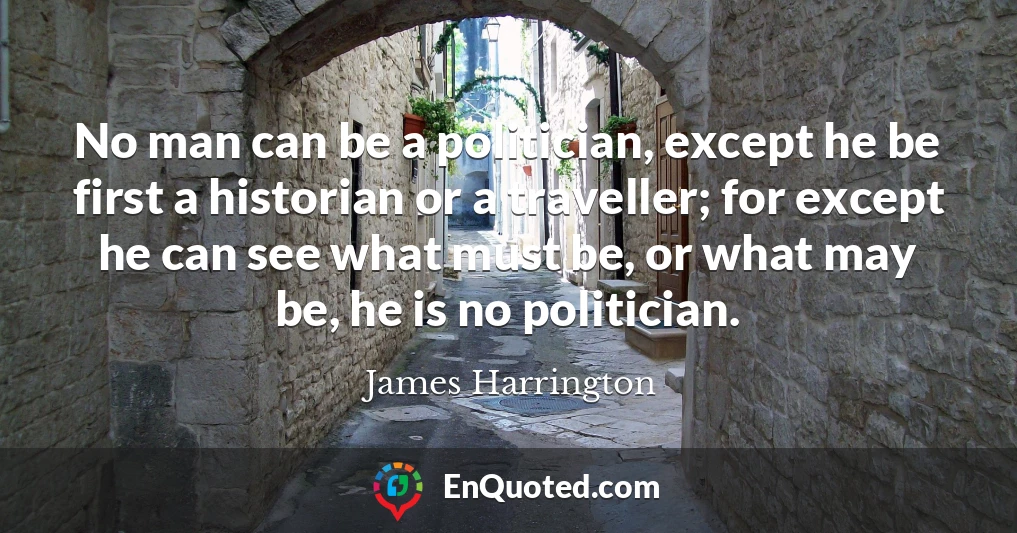 No man can be a politician, except he be first a historian or a traveller; for except he can see what must be, or what may be, he is no politician.