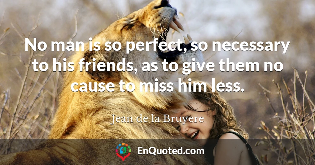 No man is so perfect, so necessary to his friends, as to give them no cause to miss him less.