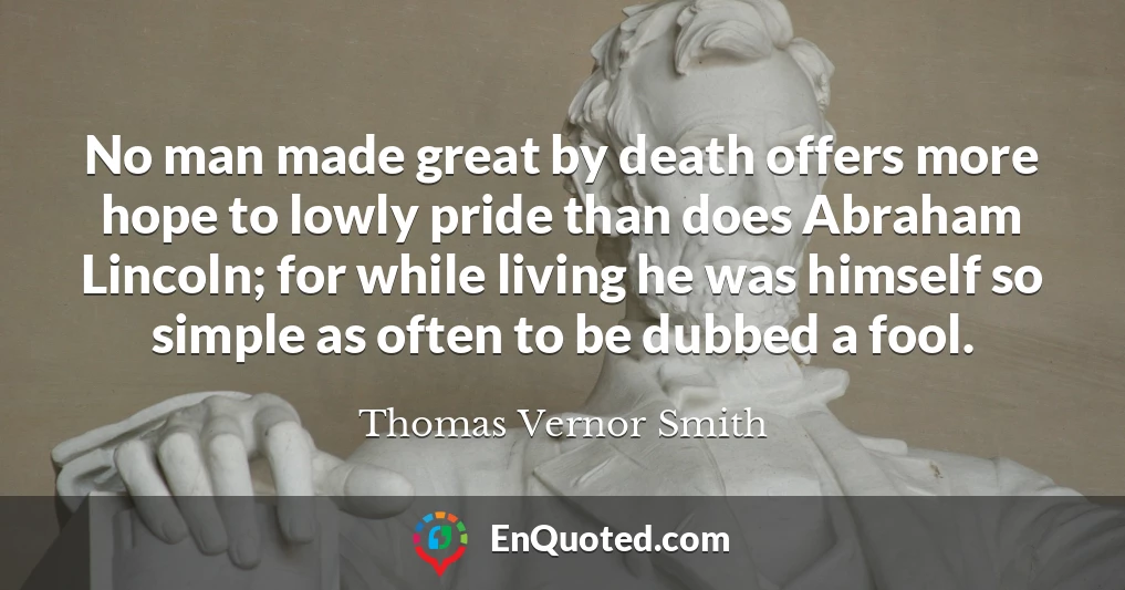 No man made great by death offers more hope to lowly pride than does Abraham Lincoln; for while living he was himself so simple as often to be dubbed a fool.