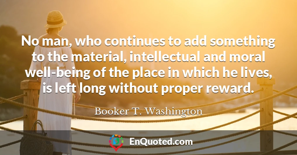 No man, who continues to add something to the material, intellectual and moral well-being of the place in which he lives, is left long without proper reward.