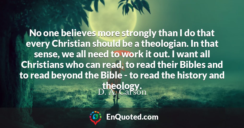 No one believes more strongly than I do that every Christian should be a theologian. In that sense, we all need to work it out. I want all Christians who can read, to read their Bibles and to read beyond the Bible - to read the history and theology.