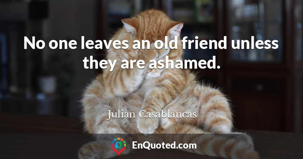No one leaves an old friend unless they are ashamed.