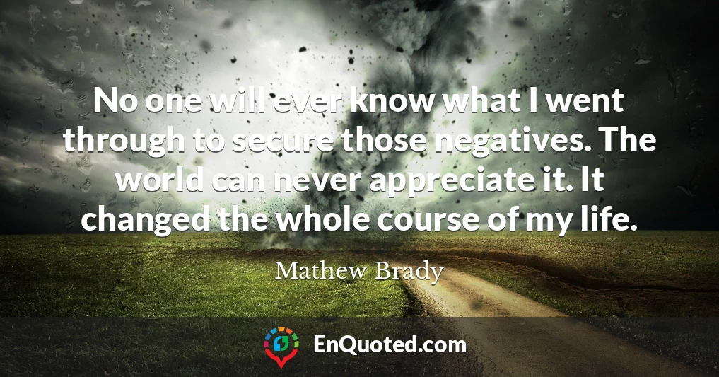 No one will ever know what I went through to secure those negatives. The world can never appreciate it. It changed the whole course of my life.