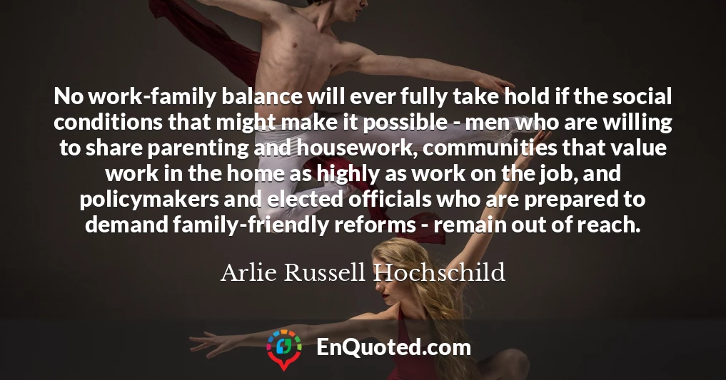 No work-family balance will ever fully take hold if the social conditions that might make it possible - men who are willing to share parenting and housework, communities that value work in the home as highly as work on the job, and policymakers and elected officials who are prepared to demand family-friendly reforms - remain out of reach.