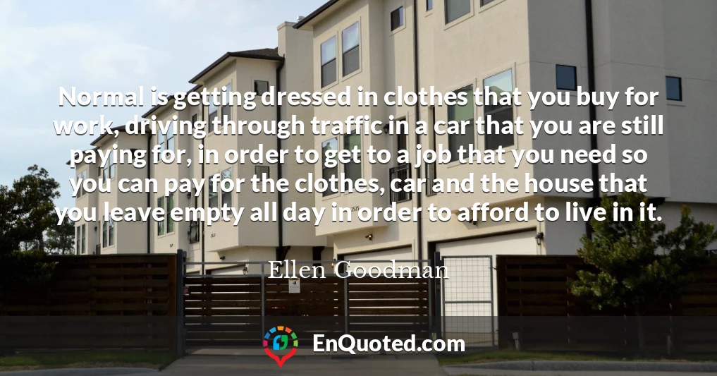 Normal is getting dressed in clothes that you buy for work, driving through traffic in a car that you are still paying for, in order to get to a job that you need so you can pay for the clothes, car and the house that you leave empty all day in order to afford to live in it.