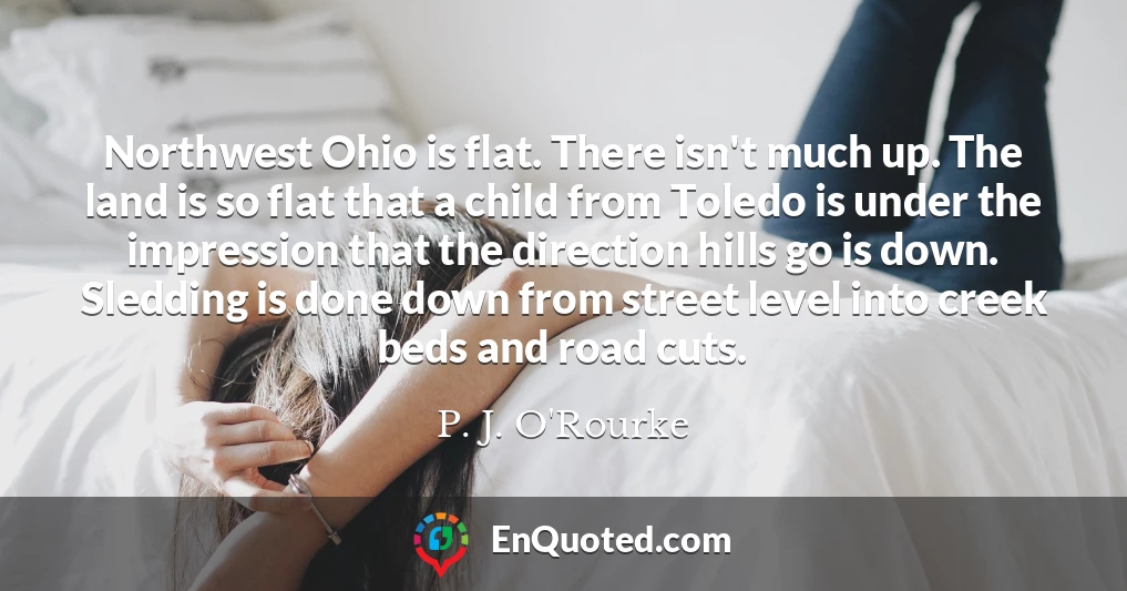 Northwest Ohio is flat. There isn't much up. The land is so flat that a child from Toledo is under the impression that the direction hills go is down. Sledding is done down from street level into creek beds and road cuts. Northwest Ohio is flat. There isn't much up. The land is so flat that a child from Toledo is under the impression that the direction hills go is down. Sledding is done down from street level into creek beds and road cuts.
