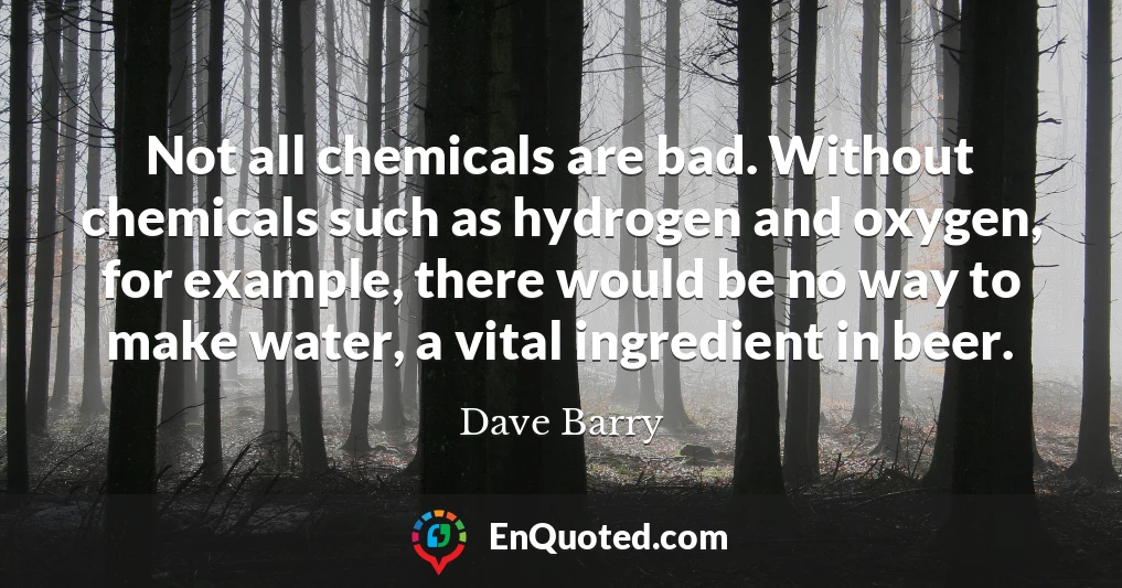 Not all chemicals are bad. Without chemicals such as hydrogen and oxygen, for example, there would be no way to make water, a vital ingredient in beer.