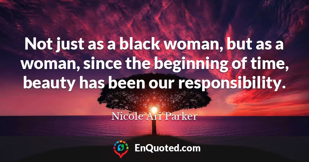 Not just as a black woman, but as a woman, since the beginning of time, beauty has been our responsibility.