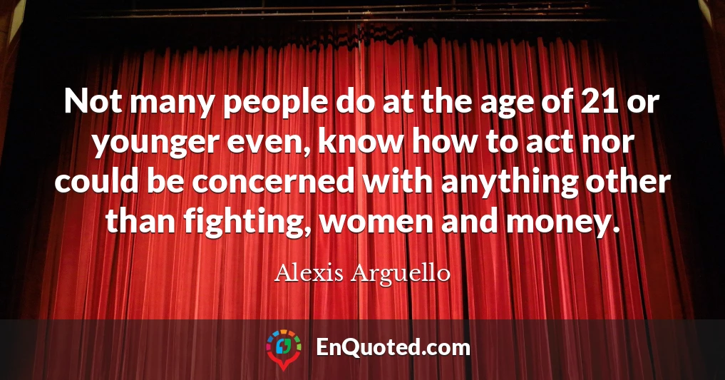 Not many people do at the age of 21 or younger even, know how to act nor could be concerned with anything other than fighting, women and money.